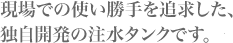 現場での使い勝手を追求した、独自開発の注水タンクです。